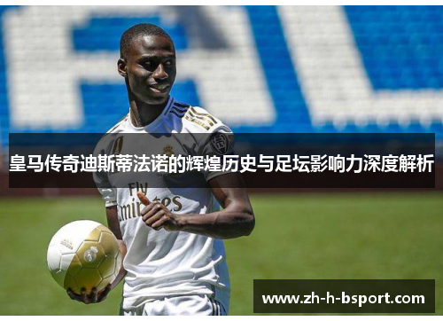 皇马传奇迪斯蒂法诺的辉煌历史与足坛影响力深度解析