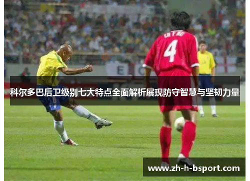 科尔多巴后卫级别七大特点全面解析展现防守智慧与坚韧力量