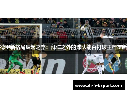 德甲新格局崛起之路:拜仁之外的球队能否打破王者垄断 德甲新格局崛起之路:拜仁之外的球队能否打破王者垄断