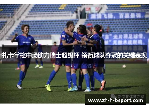 扎卡掌控中场助力瑞士超级杯 领衔球队夺冠的关键表现 扎卡掌控中场助力瑞士超级杯 领衔球队夺冠的关键表现