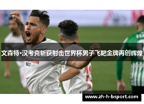 文森特·汉考克斩获射击世界杯男子飞靶金牌再创辉煌 文森特·汉考克斩获射击世界杯男子飞靶金牌再创辉煌