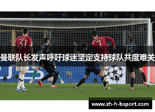 曼联队长发声呼吁球迷坚定支持球队共度难关