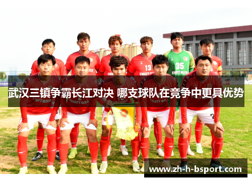 武汉三镇争霸长江对决 哪支球队在竞争中更具优势 武汉三镇争霸长江对决 哪支球队在竞争中更具优势