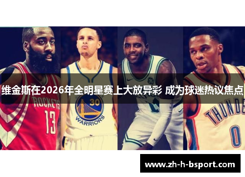 维金斯在2026年全明星赛上大放异彩 成为球迷热议焦点