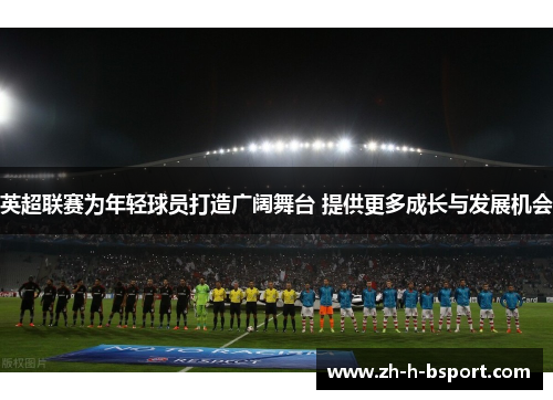 英超联赛为年轻球员打造广阔舞台 提供更多成长与发展机会 英超联赛为年轻球员打造广阔舞台 提供更多成长与发展机会