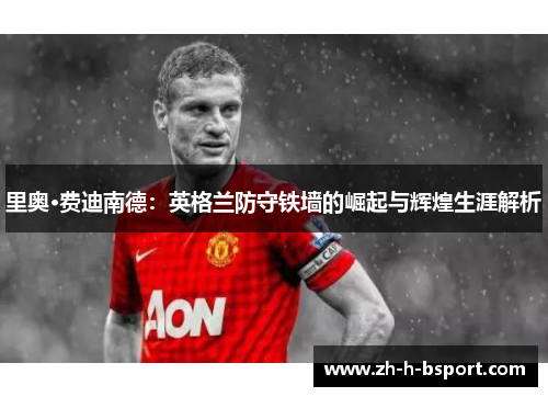 里奥·费迪南德：英格兰防守铁墙的崛起与辉煌生涯解析