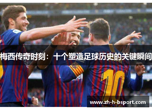 梅西传奇时刻：十个塑造足球历史的关键瞬间