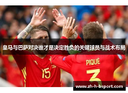 皇马与巴萨对决谁才是决定胜负的关键球员与战术布局 皇马与巴萨对决谁才是决定胜负的关键球员与战术布局