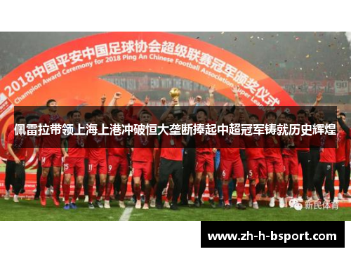 佩雷拉带领上海上港冲破恒大垄断捧起中超冠军铸就历史辉煌