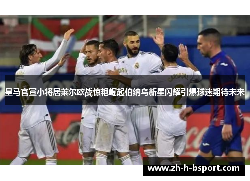 皇马官宣小将居莱尔欧战惊艳崛起伯纳乌新星闪耀引爆球迷期待未来 皇马官宣小将居莱尔欧战惊艳崛起伯纳乌新星闪耀引爆球迷期待未来