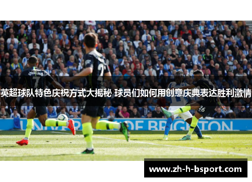 英超球队特色庆祝方式大揭秘 球员们如何用创意庆典表达胜利激情