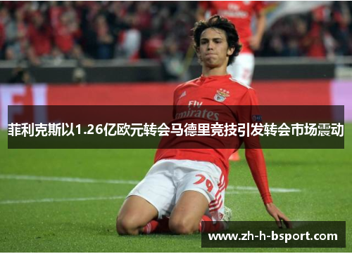 菲利克斯以1.26亿欧元转会马德里竞技引发转会市场震动
