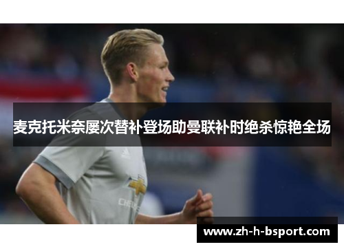 麦克托米奈屡次替补登场助曼联补时绝杀惊艳全场 麦克托米奈屡次替补登场助曼联补时绝杀惊艳全场