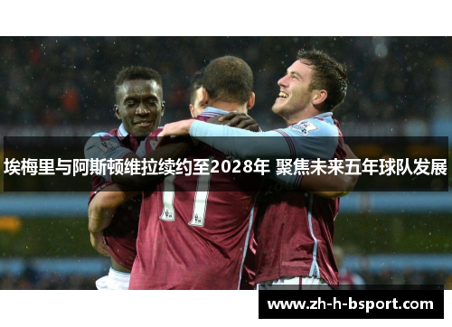埃梅里与阿斯顿维拉续约至2028年 聚焦未来五年球队发展 埃梅里与阿斯顿维拉续约至2028年 聚焦未来五年球队发展